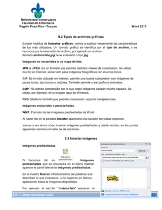 Universidad Veracruzana
Facultad de Enfermería
Región Poza Rica - Tuxpan Word 2010
M.T.I.
Omar
Hernández
Vidal
Computación
Básica
52
9.2 Tipos de archivos gráficos
Existen multitud de formatos gráficos, vamos a explicar brevemente las características
de los más utilizados. Un formato gráfico se identifica por el tipo de archivo, y se
reconoce por la extensión del archivo, por ejemplo un archivo
llamado motocicleta.jpg tiene extensión o tipo jpg.
Imágenes no vectoriales o de mapa de bits.
JPG o JPEG. Es un formato que permite distintos niveles de compresión. Se utiliza
mucho en Internet, sobre todo para imágenes fotográficas con muchos tonos.
GIF. Es el más utilizado en Internet, permite una buena compresión con imágenes de
pocos tonos, tipo iconos y botones. También permite crear gráficos animados.
BMP. No admite compresión por lo que estas imágenes ocupan mucho espacio. Se
utiliza, por ejemplo, en la imagen tapiz de Windows.
PNG. Moderno formato que permite compresión, soporta transparencias.
Imágenes vectoriales o prediseñadas.
WMF. Formato de las imágenes prediseñadas de Word.
Al hacer clic en la pestaña Insertar aparecerá una sección con estas opciones.
Vamos a ver ahora cómo insertar imágenes prediseñadas y desde archivo, en los puntos
siguientes veremos el resto de las opciones.
9.3 Insertar imágenes
Imágenes prediseñadas.
Si hacemos clic en Imágenes
prediseñadas que se encuentra en el menú insertar
aparece el panel lateral de Imágenes prediseñadas.
En el cuadro Buscar introduciremos las palabras que
describan lo que buscamos, si lo dejamos en blanco,
aparecerán todas la imágenes disponibles.
Por ejemplo al escribir "motocicleta" aparecen la