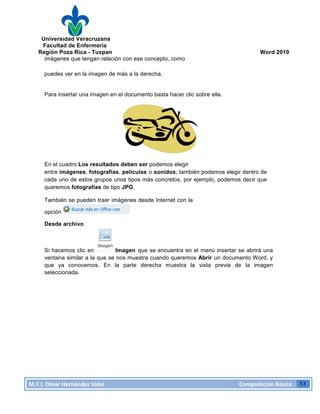 Universidad Veracruzana
Facultad de Enfermería
Región Poza Rica - Tuxpan Word 2010
M.T.I.
Omar
Hernández
Vidal
Computación
Básica
53
imágenes que tengan relación con ese concepto, como
puedes ver en la imagen de más a la derecha.
Para insertar una imagen en el documento basta hacer clic sobre ella.
En el cuadro Los resultados deben ser podemos elegir
entre imágenes, fotografías, películas o sonidos; también podemos elegir dentro de
cada uno de estos grupos unos tipos más concretos, por ejemplo, podemos decir que
queremos fotografías de tipo JPG.
También se pueden traer imágenes desde Internet con la
opción
Desde archivo
Si hacemos clic en Imagen que se encuentra en el menú insertar se abrirá una
ventana similar a la que se nos muestra cuando queremos Abrir un documento Word, y
que ya conocemos. En la parte derecha muestra la vista previa de la imagen
seleccionada.