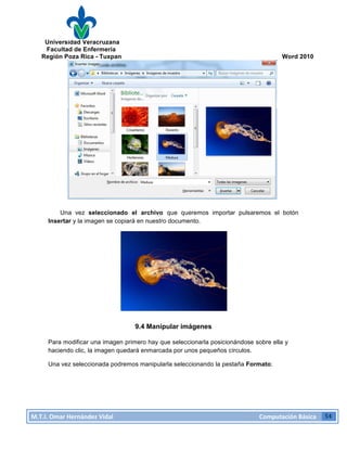 Universidad Veracruzana
Facultad de Enfermería
Región Poza Rica - Tuxpan Word 2010
M.T.I.
Omar
Hernández
Vidal
Computación
Básica
54
Una vez seleccionado el archivo que queremos importar pulsaremos el botón
Insertar y la imagen se copiará en nuestro documento.
9.4 Manipular imágenes
Para modificar una imagen primero hay que seleccionarla posicionándose sobre ella y
haciendo clic, la imagen quedará enmarcada por unos pequeños círculos.
Una vez seleccionada podremos manipularla seleccionando la pestaña Formato: