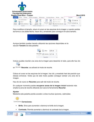 Universidad Veracruzana
Facultad de Enfermería
Región Poza Rica - Tuxpan Word 2010
M.T.I.
Omar
Hernández
Vidal
Computación
Básica
55
Para modificar el tamaño, situar el cursor en las esquinas de la imagen y cuando cambie
de forma a una doble flecha, hacer clic y arrastrarlo para conseguir el nuevo tamaño.
Aunque también puedes hacerlo utilizando las opciones disponibles en la
sección Tamaño de esta pestaña:
Incluso puedes recortar una zona de la imagen para desechar el resto, para ello haz clic
en Recortar, se activará el modo de recorte.
Coloca el cursor en las esquinas de la imagen, haz clic y arrastralo hast ala posición que
deseas enmarcar. Verás que de este modo puedes conseguir extraer una zona de la
imagen.
Haz clic de nuevo en Recortar para salir del modo de recorte.
En cualquier momento puedes recuperar zonas de la imagen inicial haciendo más
amplia la zona de recorte utilizando de nuevo la herramienta Recortar.
Ajustar
Mediante esta pestaña podrás acceder a otras muchas opciones, veámoslas:
Correciones:
· Brillo. Sirve para aumentar o disminuir el brillo de la imagen.
· Contraste. Permite aumentar o disminuir el contraste de la imagen.