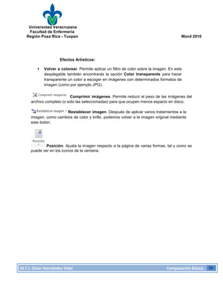 Universidad Veracruzana
Facultad de Enfermería
Región Poza Rica - Tuxpan Word 2010
M.T.I.
Omar
Hernández
Vidal
Computación
Básica
56
Efectos Artísticos:
· Volver a colorear. Permite aplicar un filtro de color sobre la imagen. En este
desplegable también encontrarás la opción Color transparente para hacer
transparente un color a escoger en imágenes con determinados formatos de
imagen (como por ejemplo JPG).
Comprimir imágenes. Permite reducir el peso de las imágenes del
archivo completo (o solo las seleccionadas) para que ocupen menos espacio en disco.
Restablecer imagen. Después de aplicar varios tratamientos a la
imagen, como cambios de color y brillo, podemos volver a la imagen original mediante
este botón.
Posición. Ajusta la imagen respecto a la página de varias formas, tal y como se
puede ver en los iconos de la ventana.
