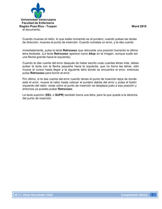 Universidad Veracruzana
Facultad de Enfermería
Región Poza Rica - Tuxpan Word 2010
M.T.I.
Omar
Hernández
Vidal
Computación
Básica
3
el documento.
Cuando mueves el ratón, lo que estás moviendo es el puntero; cuando pulsas las teclas
de dirección, mueves el punto de inserción. Cuando cometas un error, y te des cuenta
inmediatamente, pulsa la tecla Retroceso que retrocede una posición borrando la última
letra tecleada. (La tecla Retroceso aparece como bksp en la imagen, aunque suele ser
una flecha grande hacia la izquierda).
Cuando te das cuenta del error después de haber escrito unas cuantas letras más, debes
pulsar la tecla con la flecha pequeña hacia la izquierda, que no borra las letras, sólo
mueve el cursor hasta llegar a la siguiente letra donde se encuentra el error; entonces
pulsa Retroceso para borrar el error.
Por último, si te das cuenta del error cuando tienes el punto de inserción lejos de donde
está el error, mueve el ratón hasta colocar el puntero detrás del error y pulsa el botón
izquierdo del ratón; verás cómo el punto de inserción se desplaza justo a esa posición y
entonces ya puedes pulsar Retroceso.
La tecla suprimir (DEL o SUPR) también borra una letra, pero la que queda a la derecha
del punto de inserción.