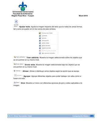 Universidad Veracruzana
Facultad de Enfermería
Región Poza Rica - Tuxpan Word 2010
M.T.I.
Omar
Hernández
Vidal
Computación
Básica
57
Ajustar texto: Ajusta la imagen respecto del texto que la rodea de varias formas,
tal y como se puede ver en los iconos de esta ventana.
Traer adelante. Muestra la imagen seleccionada sobre los objetos que
se encuentren en su mismo nivel.
Enviar atrás. Muestra la imagen seleccionada bajo los objetos que se
encuentren en su mismo nivel.
Alinear. Alinea o distribuye varios objetos según la opción que se escoja.
Agrupar. Agrupa diferentes objetos para poder trabajar con ellos como si
fuese uno solo.
imagen.
Girar. Muestra un menú con diferentes opciones de giro y volteo aplicables a la