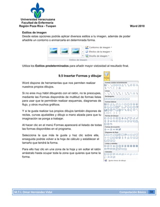 Universidad Veracruzana
Facultad de Enfermería
Región Poza Rica - Tuxpan Word 2010
M.T.I.
Omar
Hernández
Vidal
Computación
Básica
58
Estilos de imagen
Desde estas opciones podrás aplicar diversos estilos a tu imagen, además de poder
añadirle un contorno o enmarcarla en determinada forma.
Utiliza los Estilos predeterminados para añadir mayor vistosidad al resultado final.
9.5 Insertar Formas y dibujar
Word dispone de herramientas que nos permiten realizar
nuestros propios dibujos.
Si no eres muy hábil dibujando con el ratón, no te preocupes,
mediante las Formas dispondrás de multitud de formas listas
para usar que te permitirán realizar esquemas, diagramas de
flujo, y otros muchos gráficos.
Y si te gusta realizar tus propios dibujos también dispones de
rectas, curvas ajustables y dibujo a mano alzada para que tu
imaginación se ponga a trabajar.
Al hacer clic en el menú Formas aparecerá el listado de todas
las formas disponibles en el programa.
Selecciona la que más te guste y haz clic sobre ella,
enseguida podrás volver a la hoja de cálculo y establecer el
tamaño que tendrá la forma.
Para ello haz clic en una zona de la hoja y sin soltar el ratón
arrástralo hasta ocupar toda la zona que quieres que tome la
forma.