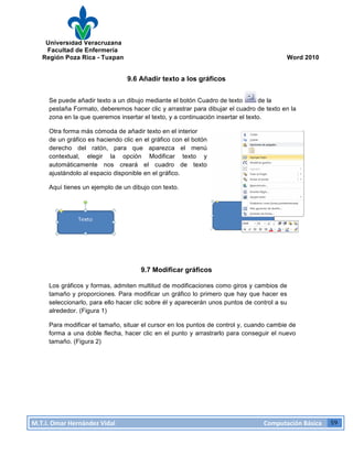 Universidad Veracruzana
Facultad de Enfermería
Región Poza Rica - Tuxpan Word 2010
M.T.I.
Omar
Hernández
Vidal
Computación
Básica
59
9.6 Añadir texto a los gráficos
Se puede añadir texto a un dibujo mediante el botón Cuadro de texto de la
pestaña Formato, deberemos hacer clic y arrastrar para dibujar el cuadro de texto en la
zona en la que queremos insertar el texto, y a continuación insertar el texto.
Otra forma más cómoda de añadir texto en el interior
de un gráfico es haciendo clic en el gráfico con el botón
derecho del ratón, para que aparezca el menú
contextual, elegir la opción Modificar texto y
automáticamente nos creará el cuadro de texto
ajustándolo al espacio disponible en el gráfico.
Aquí tienes un ejemplo de un dibujo con texto.
9.7 Modificar gráficos
Los gráficos y formas, admiten multitud de modificaciones como giros y cambios de
tamaño y proporciones. Para modificar un gráfico lo primero que hay que hacer es
seleccionarlo, para ello hacer clic sobre él y aparecerán unos puntos de control a su
alrededor. (Figura 1)
Para modificar el tamaño, situar el cursor en los puntos de control y, cuando cambie de
forma a una doble flecha, hacer clic en el punto y arrastrarlo para conseguir el nuevo
tamaño. (Figura 2)