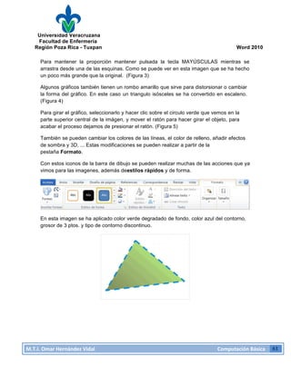 Universidad Veracruzana
Facultad de Enfermería
Región Poza Rica - Tuxpan Word 2010
M.T.I.
Omar
Hernández
Vidal
Computación
Básica
61
Para mantener la proporción mantener pulsada la tecla MAYÚSCULAS mientras se
arrastra desde una de las esquinas. Como se puede ver en esta imagen que se ha hecho
un poco más grande que la original. (Figura 3)
Algunos gráficos también tienen un rombo amarillo que sirve para distorsionar o cambiar
la forma del gráfico. En este caso un triangulo isósceles se ha convertido en escaleno.
(Figura 4)
Para girar el gráfico, seleccionarlo y hacer clic sobre el circulo verde que vemos en la
parte superior central de la imágen, y mover el ratón para hacer girar el objeto, para
acabar el proceso dejamos de presionar el ratón. (Figura 5)
También se pueden cambiar los colores de las líneas, el color de relleno, añadir efectos
de sombra y 3D, ... Estas modificaciones se pueden realizar a partir de la
pestaña Formato.
Con estos iconos de la barra de dibujo se pueden realizar muchas de las acciones que ya
vimos para las imagenes, además deestilos rápidos y de forma.
En esta imagen se ha aplicado color verde degradado de fondo, color azul del contorno,
grosor de 3 ptos. y tipo de contorno discontinuo.