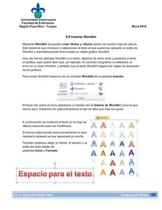 Universidad Veracruzana
Facultad de Enfermería
Región Poza Rica - Tuxpan Word 2010
M.T.I.
Omar
Hernández
Vidal
Computación
Básica
62
9.8 Insertar WordArt
Mediante WordArt se pueden crear títulos y rótulos dentro de nuestra hoja de cálculo.
Sólo tenemos que introducir o seleccionar el texto al que queremos aplicarle un estilo de
WordArt y automáticamente Word creará un objeto gráfico WordArt.
Una vez hemos aplicado WordArt a un texto, dejamos de tener texto y pasamos a tener
un gráfico, esto quiere decir que, por ejemplo, el corrector ortográfico no detectará un
error en un texto WordArt, y también que el texto WordArt seguirá las reglas de alineación
de los gráficos.
Para iniciar WordArt hacemos clic en el botón WordArt de la pestaña Insertar.
Al hacer clic sobre el icono aparecerá un listado con la Galería de WordArt como la que
vemos aquí. Haciendo clic seleccionaremos el tipo de letra que más nos guste.
A continuación se mostrará el texto en la hoja de
cálculo dispuesto para ser modificado.
Si hemos seleccionado texto previamente no será
necesario teclearlo ya que aparecerá ya escrito.
También podemos elegir la fuente, el tamaño y el
estilo del texto desde las
pestañas Inicio y Formato.