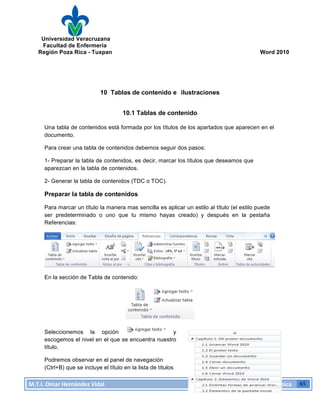 Universidad Veracruzana
Facultad de Enfermería
Región Poza Rica - Tuxpan Word 2010
M.T.I.
Omar
Hernández
Vidal
Computación
Básica
65
10 Tablas de contenido e ilustraciones
10.1 Tablas de contenido
Una tabla de contenidos está formada por los títulos de los apartados que aparecen en el
documento.
Para crear una tabla de contenidos debemos seguir dos pasos:
1- Preparar la tabla de contenidos, es decir, marcar los títulos que deseamos que
aparezcan en la tabla de contenidos.
2- Generar la tabla de contenidos (TDC o TOC).
Preparar la tabla de contenidos
Para marcar un título la manera mas sencilla es aplicar un estilo al título (el estilo puede
ser predeterminado o uno que tu mismo hayas creado) y después en la pestaña
Referencias:
En la sección de Tabla de contenido:
Seleccionemos la opción y
escogemos el nivel en el que se encuentra nuestro
título.
Podremos observar en el panel de navegación
(Ctrl+B) que se incluye el título en la lista de títulos
