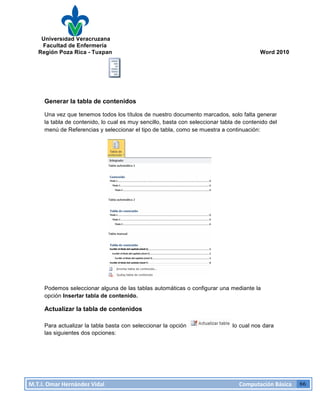 Universidad Veracruzana
Facultad de Enfermería
Región Poza Rica - Tuxpan Word 2010
M.T.I.
Omar
Hernández
Vidal
Computación
Básica
66
Generar la tabla de contenidos
Una vez que tenemos todos los títulos de nuestro documento marcados, solo falta generar
la tabla de contenido, lo cual es muy sencillo, basta con seleccionar tabla de contenido del
menú de Referencias y seleccionar el tipo de tabla, como se muestra a continuación:
Podemos seleccionar alguna de las tablas automáticas o configurar una mediante la
opción Insertar tabla de contenido.
Actualizar la tabla de contenidos
Para actualizar la tabla basta con seleccionar la opción lo cual nos dara
las siguientes dos opciones: