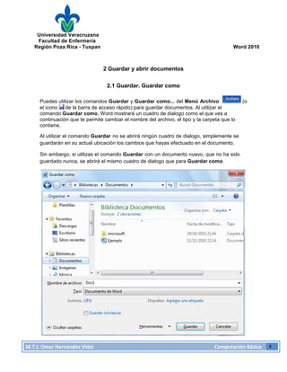 Universidad Veracruzana
Facultad de Enfermería
Región Poza Rica - Tuxpan Word 2010
M.T.I.
Omar
Hernández
Vidal
Computación
Básica
4
2 Guardar y abrir documentos
2.1 Guardar. Guardar como
Puedes utilizar los comandos Guardar y Guardar como... del Menú Archivo (o
el icono de la barra de acceso rápido) para guardar documentos. Al utilizar el
comando Guardar como, Word mostrará un cuadro de dialogo como el que ves a
continuación que te permite cambiar el nombre del archivo, el tipo y la carpeta que lo
contiene.
Al utilizar el comando Guardar no se abrirá ningún cuadro de dialogo, simplemente se
guardarán en su actual ubicación los cambios que hayas efectuado en el documento.
Sin embargo, si utilizas el comando Guardar con un documento nuevo, que no ha sido
guardado nunca, se abrirá el mismo cuadro de dialogo que para Guardar como.