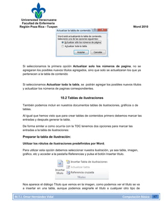 Universidad Veracruzana
Facultad de Enfermería
Región Poza Rica - Tuxpan Word 2010
M.T.I.
Omar
Hernández
Vidal
Computación
Básica
67
Si seleccionamos la primera opción Actualizar solo los números de pagina, no se
agregaran los posibles nuevos títulos agregados, sino que solo se actualizaran los que ya
pertenecen a la tabla de contenido
Si seleccionamos Actualizar toda la tabla, se podrán agregar los posibles nuevos títulos
y actualizar los números de paginas correspondientes.
10.2 Tablas de ilustraciones
También podemos incluir en nuestros documentos tablas de ilustraciones, gráficos o de
tablas.
Al igual que hemos visto que para crear tablas de contenidos primero debemos marcar las
entradas y después generar la tabla.
De forma similar a como ocurría con la TDC tenemos dos opciones para marcar las
entradas a la tabla de ilustraciones:
Preparar la tabla de ilustración:
Utilizar los rótulos de ilustraciones predefinidos por Word.
Para utilizar esta opción debemos seleccionar nuestra ilustración, ya sea tabla, imagen,
gráfico, etc y acceder a la pestaña Referencias y pulsa el botón Insertar título.
Nos aparece el diálogo Título que vemos en la imagen, como podemos ver el título se va
a insertar en una tabla, aunque podemos asignarle el título a cualquier otro tipo de