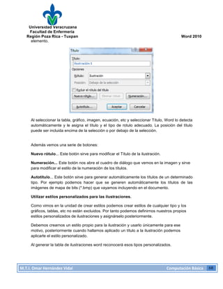 Universidad Veracruzana
Facultad de Enfermería
Región Poza Rica - Tuxpan Word 2010
M.T.I.
Omar
Hernández
Vidal
Computación
Básica
68
elemento.
Al seleccionar la tabla, gráfico, imagen, ecuación, etc y seleccionar Título, Word lo detecta
automáticamente y le asigna el título y el tipo de rotulo adecuado. La posición del título
puede ser incluida encima de la selección o por debajo de la selección.
Además vemos una serie de botones:
Nuevo rótulo... Este botón sirve para modificar el Título de la ilustración.
Numeración... Este botón nos abre el cuadro de diálogo que vemos en la imagen y sirve
para modificar el estilo de la numeración de los títulos.
Autotítulo... Este botón sirve para generar automáticamente los títulos de un determinado
tipo. Por ejemplo podemos hacer que se generen automáticamente los títulos de las
imágenes de mapa de bits (*.bmp) que vayamos incluyendo en el documento.
Utilizar estilos personalizados para las ilustraciones.
Como vimos en la unidad de crear estilos podemos crear estilos de cualquier tipo y los
gráficos, tablas, etc no están excluidos. Por tanto podemos definirnos nuestros propios
estilos personalizados de ilustraciones y asignárselo posteriormente.
Debemos crearnos un estilo propio para la ilustración y usarlo únicamente para ese
motivo, posteriormente cuando hallamos aplicado un título a la ilustración podemos
aplicarle el estilo personalizado.
Al generar la tabla de ilustraciones word reconocerá esos tipos personalizados.