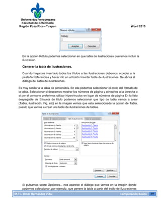 Universidad Veracruzana
Facultad de Enfermería
Región Poza Rica - Tuxpan Word 2010
M.T.I.
Omar
Hernández
Vidal
Computación
Básica
69
En la opción Rótulo podemos seleccionar en que tabla de ilustraciones queremos incluir la
ilustración.
Generar la tabla de ilustraciones.
Cuando hayamos insertado todos los títulos a las ilustraciones debemos acceder a la
pestaña Referencias y hacer clic en el botón Insertar tabla de ilustraciones. Se abrirá el
diálogo de Tabla de ilustraciones.
Es muy similar a la tabla de contenidos. En ella podemos seleccionar el estilo del formato de
la tabla. Seleccionar si deseamos mostrar los números de página y alinearlos a la derecha o
si por el contrario preferimos utilizar hipervínculos en lugar de números de página En la lista
despegable de Etiqueta de título podemos seleccionar que tipo de tabla vamos a crear
(Tabla, ilustración, Fig, etc) en la imagen vemos que esta seleccionada la opción de Tabla,
puesto que vamos a crear una tabla de ilustraciones de tablas.
Si pulsamos sobre Opciones... nos aparece el diálogo que vemos en la imagen donde
podemos seleccionar, por ejemplo, que genere la tabla a partir del estilo de ilustraciones