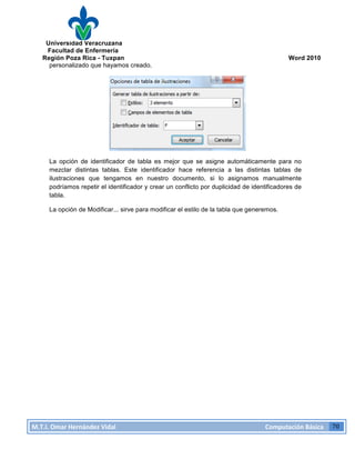 Universidad Veracruzana
Facultad de Enfermería
Región Poza Rica - Tuxpan Word 2010
M.T.I.
Omar
Hernández
Vidal
Computación
Básica
70
personalizado que hayamos creado.
La opción de identificador de tabla es mejor que se asigne automáticamente para no
mezclar distintas tablas. Este identificador hace referencia a las distintas tablas de
ilustraciones que tengamos en nuestro documento, si lo asignamos manualmente
podríamos repetir el identificador y crear un conflicto por duplicidad de identificadores de
tabla.
La opción de Modificar... sirve para modificar el estilo de la tabla que generemos.