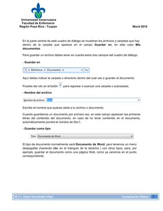 Universidad Veracruzana
Facultad de Enfermería
Región Poza Rica - Tuxpan Word 2010
M.T.I.
Omar
Hernández
Vidal
Computación
Básica
5
En la parte central de este cuadro de diálogo se muestran los archivos y carpetas que hay
dentro de la carpeta que aparece en el campo Guardar en, en este caso Mis
documentos.
Para guardar un archivo debes tener en cuenta estos tres campos del cuadro de diálogo:
- Guardar en
Aquí debes indicar la carpeta o directorio dentro del cual vas a guardar el documento.
Puedes dar clic en el botón para regresar o avanzar una carpeta o subcarpeta.
- Nombre del archivo
Escribe el nombre que quieres darle a tu archivo o documento.
Cuando guardamos un documento por primera vez, en este campo aparecen las primeras
letras del contenido del documento, en caso de no tener contenido en el documento,
automáticamente pondrá el nombre de Doc1.
- Guardar como tipo
El tipo de documento normalmente será Documento de Word, pero tenemos un menú
despegable (haciendo clic en el triángulo de la derecha ) con otros tipos, para, por
ejemplo, guardar el documento como una página Web, como ya veremos en el punto
correspondiente.
