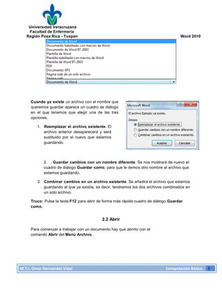 Universidad Veracruzana
Facultad de Enfermería
Región Poza Rica - Tuxpan Word 2010
M.T.I.
Omar
Hernández
Vidal
Computación
Básica
6
Cuando ya existe un archivo con el nombre que
queremos guardar aparece un cuadro de diálogo
en el que tenemos que elegir una de las tres
opciones.
1. Reemplazar el archivo existente. El
archivo anterior desaparecerá y será
sustituido por el nuevo que estamos
guardando.
2. . Guardar cambios con un nombre diferente. Se nos mostrará de nuevo el
cuadro de diálogo Guardar como, para que le demos otro nombre al archivo que
estamos guardando.
3. Combinar cambios en un archivo existente. Se añadirá el archivo que estamos
guardando al que ya existía, es decir, tendremos los dos archivos combinados en
un solo archivo.
Truco: Pulsa la tecla F12 para abrir de forma más rápida cuadro de diálogo Guardar
como.
2.2 Abrir
Para comenzar a trabajar con un documento hay que abrirlo con el
comando Abrir del Menú Archivo.
