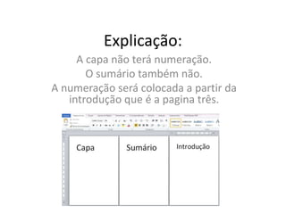 Explicação:
A capa não terá numeração.
O sumário também não.
A numeração será colocada a partir da
introdução que é a pagina três.
 