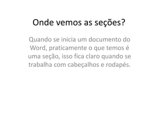 Onde vemos as seções?
Quando se inicia um documento do
Word, praticamente o que temos é
uma seção, isso fica claro quando se
trabalha com cabeçalhos e rodapés.
 