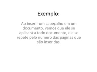 Exemplo:
Ao inserir um cabeçalho em um
documento, vemos que ele se
aplicará a todo documento, ele se
repete pelo numero das páginas que
são inseridas.
 