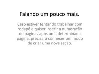 Falando um pouco mais.
Caso estiver tentando trabalhar com
rodapé e quiser inserir a numeração
de paginas após uma determinada
página, precisara conhecer um modo
de criar uma nova seção.
 
