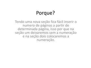 Porque?
Tendo uma nova seção fica fácil inserir o
numero de páginas a partir de
determinada página, isso por que na
seção um deixaremos sem a numeração
e na seção dois colocaremos a
numeração.
 