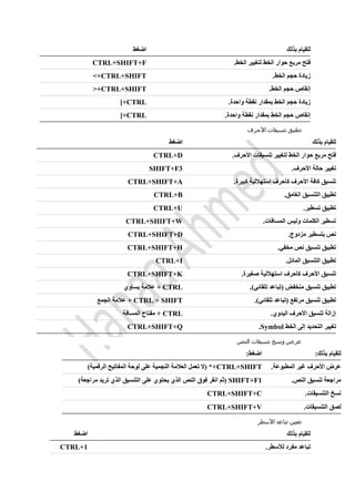 ‫بذلك‬ ‫للقيام‬‫اضغط‬
‫حوار‬ ‫مربع‬ ‫فتح‬‫الخط‬.‫الخط‬ ‫لتغيير‬CTRL+SHIFT+F
.‫الخط‬ ‫حجم‬ ‫زيادة‬CTRL+SHIFT>+
.‫الخط‬ ‫حجم‬ ‫إنقاص‬CTRL+SHIFT<+
.‫واحدة‬ ‫نقطة‬ ‫بمقدار‬ ‫الخط‬ ‫حجم‬ ‫زيادة‬CTRL]+
.‫واحدة‬ ‫نقطة‬ ‫بمقدار‬ ‫الخط‬ ‫حجم‬ ‫إنقاص‬CTRL[+
‫تنسيقا‬ ‫تطبيق‬‫األحرف‬ ‫ت‬
‫بذلك‬ ‫للقيام‬‫اضغط‬
‫حوار‬ ‫مربع‬ ‫فتح‬‫الخط‬.‫األحرف‬ ‫تنسيقات‬ ‫لتغيير‬CTRL+D
.‫األحرف‬ ‫حالة‬ ‫تغيير‬SHIFT+F3
.‫كبيرة‬ ‫استهاللية‬ ‫كأحرف‬ ‫األحرف‬ ‫كافة‬ ‫تنسيق‬CTRL+SHIFT+A
.‫الغامق‬ ‫التنسيق‬ ‫تطبيق‬CTRL+B
.‫تسطير‬ ‫تطبيق‬CTRL+U
.‫المسافات‬ ‫وليس‬ ‫الكلمات‬ ‫تسطير‬CTRL+SHIFT+W
‫ن‬.‫مزدوج‬ ‫بتسطير‬ ‫ص‬CTRL+SHIFT+D
.‫مخفي‬ ‫نص‬ ‫تنسيق‬ ‫تطبيق‬CTRL+SHIFT+H
.‫المائل‬ ‫التنسيق‬ ‫تطبيق‬CTRL+I
.‫صغيرة‬ ‫استهاللية‬ ‫كأحرف‬ ‫األحرف‬ ‫تنسيق‬CTRL+SHIFT+K
.)‫تلقائي‬ ‫(تباعد‬ ‫منخفض‬ ‫تنسيق‬ ‫تطبيق‬CTRL‫يساوي‬ ‫عالمة‬ +
.)‫تلقائي‬ ‫(تباعد‬ ‫مرتفع‬ ‫تنسيق‬ ‫تطبيق‬CTRL + SHIFT‫ال‬ ‫عالمة‬ +‫جمع‬
.‫اليدوي‬ ‫األحرف‬ ‫تنسيق‬ ‫إزالة‬CTRL‫المسافة‬ ‫مفتاح‬ +
‫الخط‬ ‫إلى‬ ‫التحديد‬ ‫تغيير‬Symbol.CTRL+SHIFT+Q
‫النص‬ ‫تنسيقات‬ ‫ونسخ‬ ‫عرض‬
:‫بذلك‬ ‫للقيام‬:‫اضغط‬
.‫المطبوعة‬ ‫غير‬ ‫األحرف‬ ‫عرض‬CTRL+SHIFT)‫الرقمية‬ ‫المفاتيح‬ ‫لوحة‬ ‫على‬ ‫النجمية‬ ‫العالمة‬ ‫تعمل‬ ‫(ال‬ *+
.‫النص‬ ‫تنسيق‬ ‫مراجعة‬SHIFT+F1)‫مراجعة‬ ‫تريد‬ ‫الذي‬ ‫التنسيق‬ ‫على‬ ‫يحتوي‬ ‫الذي‬ ‫النص‬ ‫فوق‬ ‫انقر‬ ‫(ثم‬
.‫التنسيقات‬ ‫نسخ‬CTRL+SHIFT+C
.‫التنسيقات‬ ‫لصق‬CTRL+SHIFT+V
‫األسطر‬ ‫تباعد‬ ‫تعيين‬
‫بذلك‬ ‫للقيام‬‫اضغط‬
.‫لألسطر‬ ‫مفرد‬ ‫تباعد‬CTRL+1
 