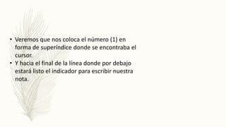 • Veremos que nos coloca el número (1) en
forma de superíndice donde se encontraba el
cursor.
• Y hacia el final de la línea donde por debajo
estará listo el indicador para escribir nuestra
nota.
 