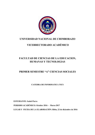 UNIVERSIDAD NACIONAL DE CHIMBORAZO
VICERRECTORADO ACADÉMICO
FACULTAD DE CIENCIAS DE LA EDUCACION,
HUMANAS Y TECNOLOGIAS
PRIMER SEMESTRE “A” CIENCIAS SOCIALES
CATEDRA DE INFORMATICA TICS
ESTUDIANTE: Isabel Parra
PERIODO ACADÉMICO: Octubre 2016 - Marzo 2017
LUGAR Y FECHA DE LA ELABORACIÓN: Rbba, 22 de diciembre de 2016
 