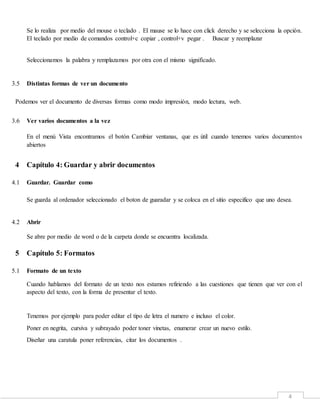 4
Se lo realiza por medio del mouse o teclado . El mause se lo hace con click derecho y se selecciona la opción.
El teclado por medio de comandos control+c copiar , control+v pegar . Buscar y reemplazar
Seleccionamos la palabra y remplazamos por otra con el mismo significado.
3.5 Distintas formas de ver un documento
Podemos ver el documento de diversas formas como modo impresión, modo lectura, web.
3.6 Ver varios documentos a la vez
En el menú Vista encontramos el botón Cambiar ventanas, que es útil cuando tenemos varios documentos
abiertos
4 Capítulo 4: Guardar y abrir documentos
4.1 Guardar. Guardar como
Se guarda al ordenador seleccionado el boton de guaradar y se coloca en el sitio especifico que uno desea.
4.2 Abrir
Se abre por medio de word o de la carpeta donde se encuentra localizada.
5 Capítulo 5: Formatos
5.1 Formato de un texto
Cuando hablamos del formato de un texto nos estamos refiriendo a las cuestiones que tienen que ver con el
aspecto del texto, con la forma de presentar el texto.
Tenemos por ejemplo para poder editar el tipo de letra el numero e incluso el color.
Poner en negrita, cursiva y subrayado poder toner vinetas, enumerar crear un nuevo estilo.
Diseñar una caratula poner referencias, citar los documentos .
 
