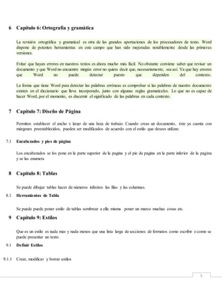 5
6 Capítulo 6: Ortografía y gramática
La revisión ortográfica y gramatical es otra de las grandes aportaciones de los procesadores de texto. Word
dispone de potentes herramientas en este campo que han sido mejoradas notablemente desde las primeras
versiones.
Evitar que hayan errores en nuestros textos es ahora mucho más fácil. No obstante conviene saber que revisar un
documento y que Word no encuentre ningún error no quiere decir que, necesariamente, sea así. Ya que hay errores
que Word no puede detectar puesto que dependen del contexto.
La forma que tiene Word para detectar las palabras erróneas es comprobar si las palabras de nuestro documento
existen en el diccionario que lleva incorporado, junto con algunas reglas gramaticales. Lo que no es capaz de
hacer Word, por el momento, es discernir el significado de las palabras en cada contexto.
7 Capítulo 7: Diseño de Página
Permiten establecer el ancho y largo de una hoja de trabajo. Cuando creas un documento, éste ya cuenta con
márgenes preestablecidos, pueden ser modificados de acuerdo con el estilo que desees utilizar.
7.1 Encabezados y pies de página
Los encabezados se los pone en la parte superior de la pagina y el pie de pagina en la parte inferior de la pagina
y se las enumera
8 Capítulo 8: Tablas
Se puede dibujar tablas hacer de números infinitos las filas y las columnas.
8.1 Herramientas de Tabla
Se puede puede poner estilo de tablas sombrear a ella misma poner un marco muchas cosas etc.
9 Capítulo 9: Estilos
Que es un estilo es nada mas y nada menos que una lista larga de secciones de formatos como escribir o como se
puede presentar un texto.
9.1 Definir Estilos
9.1.1 Crear, modificar y borrar estilos
 
