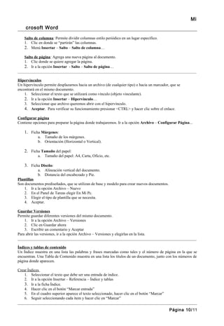 Mi
     crosoft Word

    Salto de columna: Permite dividir columnas estilo periódico en un lugar específico.
    1. Clic en donde se “partirán” las columnas.
    2. Menú Insertar – Salto – Salto de columna…

    Salto de página: Agrega una nueva página al documento.
    1. Clic donde se quiere agregar la página.
    2. Ir a la opción Insertar - Salto – Salto de página…
_______________________________________________________________________________________________

Hipervínculos
Un hipervínculo permite desplazarnos hacia un archivo (de cualquier tipo) o hacia un marcador, que se
encontrará en el mismo documento.
    1. Seleccionar el texto que se utilizará como vínculo (objeto vinculante).
    2. Ir a la opción Insertar – Hipervínculo…
    3. Seleccionar que archivo queremos abrir con el hipervínculo.
    4. Aceptar. Para verificar su funcionamiento presionar <CTRL> y hacer clic sobre el enlace.

Configurar página
Contiene opciones para preparar la página donde trabajaremos. Ir a la opción Archivo – Configurar Página...

    1. Ficha Márgenes:
            a. Tamaño de los márgenes.
            b. Orientación (Horizontal o Vertical).

    2. Ficha Tamaño del papel:
            a.   Tamaño del papel: A4, Carta, Oficio, etc.

    3. Ficha Diseño:
            a. Alineación vertical del documento.
            b. Distancia del encabezado y Pie.
Plantillas
Son documentos prediseñados, que se utilizan de base y modelo para crear nuevos documentos.
    1. Ir a la opción Archivo – Nuevo
    2. En el Panel de Tareas elegir En Mi Pc.
    3. Elegir el tipo de plantilla que se necesita.
    4. Aceptar.

Guardar Versiones
Permite guardar diferentes versiones del mismo documento.
    1. Ir a la opción Archivo – Versiones
    2. Clic en Guardar ahora
    3. Escribir un comentario y Aceptar
Para abrir las versiones, ir a la opción Archivo – Versiones y elegirlas en la lista.
_______________________________________________________________________________________________

Índices y tablas de contenido
Un Índice muestra en una lista las palabras y frases marcadas como tales y el número de página en la que se
encuentran. Una Tabla de Contenido muestra en una lista los títulos de un documento, junto con los números de
página donde aparecen.

Crear Índices
    1. Seleccionar el texto que debe ser una entrada de índice.
    2. Ir a la opción Insertar – Referencia – Índice y tablas
    3. Ir a la ficha Índice.
    4. Hacer clic en el botón “Marcar entrada”
    5. En el cuadro superior aparece el texto seleccionado, hacer clic en el botón “Marcar”
    6. Seguir seleccionando cada ítem y hacer clic en “Marcar”

                                                                                              Página 10/11
 