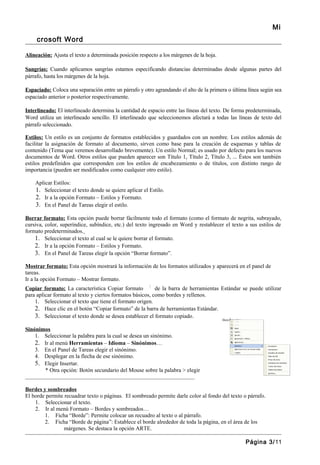 Mi
     crosoft Word

Alineación: Ajusta el texto a determinada posición respecto a los márgenes de la hoja.

Sangrías: Cuando aplicamos sangrías estamos especificando distancias determinadas desde algunas partes del
párrafo, hasta los márgenes de la hoja.

Espaciado: Coloca una separación entre un párrafo y otro agrandando el alto de la primera o última línea según sea
espaciado anterior o posterior respectivamente.

Interlineado: El interlineado determina la cantidad de espacio entre las líneas del texto. De forma predeterminada,
Word utiliza un interlineado sencillo. El interlineado que seleccionemos afectará a todas las líneas de texto del
párrafo seleccionado.

Estilos: Un estilo es un conjunto de formatos establecidos y guardados con un nombre. Los estilos además de
facilitar la asignación de formato al documento, sirven como base para la creación de esquemas y tablas de
contenido (Tema que veremos desarrollado brevemente). Un estilo Normal; es usado por defecto para los nuevos
documentos de Word. Otros estilos que pueden aparecer son Título 1, Título 2, Título 3, ... Éstos son también
estilos predefinidos que corresponden con los estilos de encabezamiento o de títulos, con distinto rango de
importancia (pueden ser modificados como cualquier otro estilo).

    Aplicar Estilos:
    1. Seleccionar el texto donde se quiere aplicar el Estilo.
    2. Ir a la opción Formato – Estilos y Formato.
    3. En el Panel de Tareas elegir el estilo.

Borrar formato: Esta opción puede borrar fácilmente todo el formato (como el formato de negrita, subrayado,
cursiva, color, superíndice, subíndice, etc.) del texto ingresado en Word y restablecer el texto a sus estilos de
formato predeterminados.
    1. Seleccionar el texto al cual se le quiere borrar el formato.
    2. Ir a la opción Formato – Estilos y Formato.
    3. En el Panel de Tareas elegir la opción “Borrar formato”.

Mostrar formato: Esta opción mostrará la información de los formatos utilizados y aparecerá en el panel de
tareas.
Ir a la opción Formato – Mostrar formato.
Copiar formato: La característica Copiar formato           de la barra de herramientas Estándar se puede utilizar
para aplicar formato al texto y ciertos formatos básicos, como bordes y rellenos.
    1. Seleccionar el texto que tiene el formato origen.
    2. Hace clic en el botón “Copiar formato” de la barra de herramientas Estándar.
    3. Seleccionar el texto donde se desea establecer el formato copiado.

Sinónimos
    1. Seleccionar la palabra para la cual se desea un sinónimo.
    2. Ir al menú Herramientas – Idioma – Sinónimos…
    3. En el Panel de Tareas elegir el sinónimo.
    4. Desplegar en la flecha de ese sinónimo.
    5. Elegir Insertar.
       * Otra opción: Botón secundario del Mouse sobre la palabra > elegir
_______________________________________________________________

Bordes y sombreados
El borde permite recuadrar texto o páginas. El sombreado permite darle color al fondo del texto o párrafo.
    1. Seleccionar el texto.
    2. Ir al menú Formato – Bordes y sombreados…
        1. Ficha “Borde”: Permite colocar un recuadro al texto o al párrafo.
        2. Ficha “Borde de página”: Establece el borde alrededor de toda la página, en el área de los
                 márgenes. Se destaca la opción ARTE.

                                                                                                  Página 3/11
 
