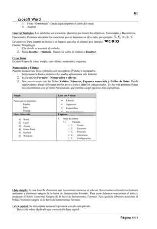 Mi
     crosoft Word
           3.   Ficha “Sombreado”: Desde aquí elegimos el color del fondo.
           4.   Aceptar.

Insertar Símbolos: Los símbolos son caracteres (fuentes) que tienen dos objetivos: Funcionales o Decorativos.
Funcionales: Podemos encontrar los caracteres que no hayamos en el teclado, por ejemplo: ⅝, €, ∞, α, √.
Decorativos: Para insertar en títulos o en lugares que elija el alumno, por ejemplo:   
(fuente: Wingdings).
    1. Clic donde se insertará el símbolo.
    2. Menú Insertar – Símbolo. Hacer clic sobre el símbolo e Insertar.
Crear listas
Existen 4 tipos de listas: simple, con viñetas, numerada y esquema.

Numeración y Viñetas
Permite destacar una lista o párrafos con un símbolo (Viñeta) o numerarlos.
   1. Seleccionar la lista o párrafos a los cuales aplicaremos este formato.
   2. Ir a la opción Formato – Numeración y viñetas.
   3. Nos encontramos con las fichas Viñetas, Números, Esquema numerado y Estilos de listas. Desde
        aquí podemos elegir diferentes estilos para la lista o párrafos seleccionados. En las tres primeras fichas
        nos encontramos con el botón Personalizar, que permite elegir opciones más específicas.

 Simple                                   Lista con Viñetas

 Países que se presentan:                            Librería
          España                                     Juguetería
          Italia                                     Comestibles
          Francia                              Electrodomésticos
 Lista Numerada                           Esquema

      1)    Word                          1.       Panel de control
      2)    Excel                                  1.1.      Pantalla
      3)    Access                                      1.1.1.    Temas
      4)    Power Point                                 1.1.2.    Escritorio
      5)    Outlook                                     1.1.3.    Protector
      6)    Windows                                     1.1.4.    Apariencia
                                                        1.1.5.    Configuración




Lista simple: Es una lista de elementos que no contiene números ni viñetas. Son creadas utilizando los botones
aumentar y disminuir sangría de la barra de herramientas Formato. Para crear debemos seleccionar el texto y
presionar el botón Aumentar Sangría de la barra de herramientas Formato. Para quitarla debemos presionar el
botón Disminuir sangría de la barra de herramientas Formato.

Letra capital: Se utiliza para destacar la primera letra de cada párrafo.
1. Hacer clic sobre el párrafo que contendrá la letra capital.


                                                                                                  Página 4/11
 