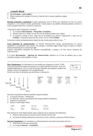 Mi
       crosoft Word
  2. Menú Formato – Letra capital…
  3. Elegir la posición (En margen o En texto), el tipo de letra y cuantos renglones ocupará.
  4. Aceptar.

  Revisión ortografía y gramatical: Cuando ingresamos texto en Word, este subrayará con rojo los errores
  ortográficos y con verde los errores gramaticales. Cuando aparece una palabra subrayada podemos solicitar el
  menú emergente sobre ella, y realizar la corrección.

   Utilizando la orden: Ortografía y Gramática
       1. Ir a la Opción Herramientas – Ortografía y Gramática…
       2. Muestra cada error y debajo nos da una serie de palabras posibles para cambiar.
       3. Si queremos corregir el error, elegir una de las palabras que muestra “Sugerencias” y hacer clic en
           Cambiar. Si queremos pasar por alto el error, clic en el botón Omitir.
  Si deseamos ocultar momentáneamente alguno de estos errores pulsar sobre el icono

  Crear elementos de Autocorrección: La función Autocorrección corrige automáticamente los errores
  ortográficos y gramaticales más comunes. Por ejemplo si escribimos qeu al dejar luego un espacio en blanco
  Word automáticamente lo sustituirá por que.
  Podemos personalizar fácilmente las opciones preestablecidas o agregar a la lista nuevos elementos de
  Autocorrección.

  Ir al menú Herramientas – Opciones de Autocorrección, podemos ver la lista de palabras que se auto
  corregirán, agregar o quitar palabras a la lista.

  _______________________________________________________________________________________________

  Fijar Tabulaciones: Los tabuladores son una medida que asignamos a la tecla <TAB>,
  sirven para posicionar el punto de inserción en un lugar específico de la línea. Tiene una
  medida predefinida de 1,25 cm a partir del margen izquierdo, pero podemos cambiar esta
  medida o colocar los tabuladores en la medida deseada.
  Existen cinco tipos de tabuladores que describimos a continuación:




Izquierda
       Centrada
                  Derecha
                        Decimal
                                  Barra

  Para fijar una parada de tabulación podemos ingresar también:
  1. A la opción Formato - Tabulaciones.
  2. En “Posición” indicar a que distancia del margen quedará la tabulación.
  3. Establecer la alineación.
  4. Indicar si tendrá algún relleno.




  Para eliminar los saltos fijados puedes seguir cualquiera de los siguientes procedimientos:
      • Desde la regla arrastrar la marca que desea eliminar fuera de ella.
      • En cuadro de diálogo tabulaciones seleccionar el salto a eliminar y presionar el botón eliminar.

  Insertar Comentarios: Los comentarios se utilizan para hacer una observación dentro del texto.
      1. Seleccionar el texto que corresponda.
      2. Ir a la opción Insertar – Comentario.

                                                                                                   Página 5/11
 