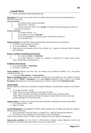 Mi
     crosoft Word
    3. Escribir el comentario, dentro del recuadro rojo.

Marcadores: Son marcas que se pueden ubicar en cualquier lugar del documento, para luego desplazarse
rápidamente hacia ellas.
Crear un marcador:
       1.        Clic donde se quiere colocar el marcador.
       2.        Menú Insertar – Marcador.
       3.        Escribir un nombre y hacer clic en Agregar. El nombre no puede tener espacios en blanco ni
            comenzar con un número.
Ir hacia un marcador:
       1.        Ir a la opción Edición – Ir a.
       2.        En el cuadro “Ir a” elegir “Marcador”
       3.        En la lista desplegable de la derecha, elegir a cual marcador queremos ir.
       4.        Clic en el botón “Ir a”.

Insertar Autotexto: Son palabras o frases predeterminadas, listas para insertar en el documento.
    1. Clic donde se quiere agregar el autotexto.
    2. Ir a la opción Insertar – Autotexto…
    3. Elegir alguna de las categorías (Cierre, Firma, Saludo, etc.). Luego en el submenú, elegir el autotexto
        que corresponda.

Revisar y modificar Propiedades del documento
   1.           Ir a la opción Archivo – Propiedades
   2.           En la ficha “Resumen” se puede ver y cambiar el contenido de los campos Titulo, Asunto,
        Autor, Administrador, Organización, etc.

Estadísticas del documento
    1. Ir a la opción Archivo – Propiedades.
    2. Ir a la ficha “Estadísticas”.

Contar palabras: Muestra, entre otras cosas, un resumen con la cantidad de palabras, con o sin espacios,
cantidad de párrafos, etc.
    1. Ir a la opción Herramientas – Contar palabras…
Buscar y Reemplazar texto: Permite reemplazar automáticamente una palabra por otra. Podemos ejecutarlo
desde la opción Edición – Reemplazar. En el campo Buscar pondremos el texto a buscar y en el campo
Reemplazar con pondremos el texto que queremos que lo sustituya. Elegir el botón Reemplazar todas.

Agregar fondos
Permite establecer un fondo para el documento, al quedar establecido, automáticamente cambia a la vista Diseño
Web.
    1. Ir a la opción Formato – Fondo
    2. Elegir “Mas colores” para establecer un color pleno de fondo.
         Elegir “Efectos de relleno” para elegir un degradado, textura, trama o imagen de fondo.
         Elegir “Marca de agua impresa” para dejar una imagen o texto de fondo, en colores suaves que
         permiten distinguir el texto del documento.

Agregar Temas: Un Tema es un conjunto de elementos de diseño y combinación de colores prediseñados.
   1. Ir a la opción Formato – Tema
   2. Elegir un modelo

Uso del Portapapeles: El portapapeles de Office, permite guardar hasta 24 objetos para luego ser elegidos y
ubicados donde se necesiten.
    1. Si no está presente el Panel de Tareas, ir a la opción Ver – Panel de Tareas para que aparezca.
    2. En el Panel de Tareas, desplegar el la lista superior y elegir “Portapapeles”
Ubicar el cursor donde se necesite el objeto a pegar y elegirlo en la lista de objetos del Portapapeles.

Notas al pie y al final: Las notas al pie o al final explican, comentan o hacen referencia al texto de un
documento. Un solo documento puede contener notas al pie y notas al final.

                                                                                               Página 6/11
 