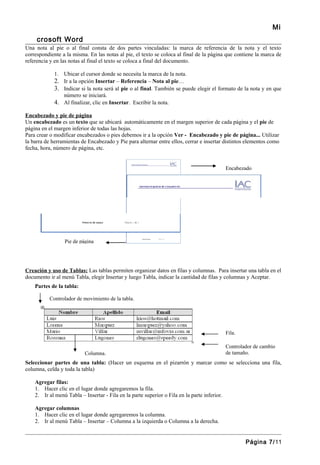 Mi
     crosoft Word
Una nota al pie o al final consta de dos partes vinculadas: la marca de referencia de la nota y el texto
correspondiente a la misma. En las notas al pie, el texto se coloca al final de la página que contiene la marca de
referencia y en las notas al final el texto se coloca a final del documento.

             1. Ubicar el cursor donde se necesita la marca de la nota.
             2. Ir a la opción Insertar – Referencia – Nota al pie…
             3. Indicar si la nota será al pie o al final. También se puede elegir el formato de la nota y en que
                número se iniciará.
             4. Al finalizar, clic en Insertar. Escribir la nota.

Encabezado y pie de página
Un encabezado es un texto que se ubicará automáticamente en el margen superior de cada página y el pie de
página en el margen inferior de todas las hojas.
Para crear o modificar encabezados o pies debemos ir a la opción Ver - Encabezado y pie de página... Utilizar
la barra de herramientas de Encabezado y Pie para alternar entre ellos, cerrar e insertar distintos elementos como
fecha, hora, número de página, etc.


                                                                                              Encabezado




                 Pie de página




Creación y uso de Tablas: Las tablas permiten organizar datos en filas y columnas. Para insertar una tabla en el
documento ir al menú Tabla, elegir Insertar y luego Tabla, indicar la cantidad de filas y columnas y Aceptar.
    Partes de la tabla:

          Controlador de movimiento de la tabla.




                                                                                              Fila.

                                                                                              Controlador de cambio
                           Columna.                                                           de tamaño.
Seleccionar partes de una tabla: (Hacer un esquema en el pizarrón y marcar como se selecciona una fila,
columna, celda y toda la tabla)

    Agregar filas:
    1. Hacer clic en el lugar donde agregaremos la fila.
    2. Ir al menú Tabla – Insertar - Fila en la parte superior o Fila en la parte inferior.

    Agregar columnas
    1. Hacer clic en el lugar donde agregaremos la columna.
    2. Ir al menú Tabla – Insertar – Columna a la izquierda o Columna a la derecha.


                                                                                                      Página 7/11
 