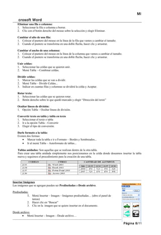 Mi
    crosoft Word
    Eliminar una fila o columna:
    1. Seleccionar la fila o columna a borrar.
    2. Clic con el botón derecho del mouse sobre la selección y elegir Eliminar.

    Cambiar el alto de una fila:
    1. Colocar el puntero del mouse en la línea de la fila que vamos a cambiar el tamaño.
    2. Cuando el puntero se transforma en una doble flecha, hacer clic y arrastrar.

    Cambiar el ancho de una columna:
    1. Colocar el puntero del mouse en la línea de la columna que vamos a cambiar el tamaño.
    2. Cuando el puntero se transforma en una doble flecha, hacer clic y arrastrar.

    Unir celdas:
    1. Seleccionar las celdas que se quieren unir.
    2. Menú Tabla - Combinar celdas.

    Dividir celdas:
    1. Marcar las celdas que se van a dividir.
    2. Menú Tabla – Dividir Celdas...
    3. Indicar en cuantas filas y columnas se dividirá la celda y Aceptar.

    Rotar texto:
    1. Seleccionar las celdas que se quieren rotar.
    2. Botón derecho sobre lo que quedó marcado y elegir “Dirección del texto”

    Ocultar líneas de división:
    1. Opción Tabla – Ocultar líneas de división.

    Convertir texto en tabla y tabla en texto
    1. Seleccionar el texto o tabla
    2. Ir a la opción Tabla – Convertir
    3. Elegir el tipo de conversión.

    Darle formato a la tabla:
    Existen dos formas:
        • Marcar toda la tabla e ir a Formato – Bordes y Sombreados...
        • Ir al menú Tabla – Autoformato de tablas...

    Tablas anidadas: Son aquellas que se realizan dentro de la otra tabla.
    Para crear una tabla anidada simplemente nos posicionamos en la celda donde deseamos insertar la tabla
    nueva y seguimos el procedimiento para la creación de una tabla.




_______________________________________________________________________________________________
Insertar Imágenes
Las imágenes que se agregan pueden ser Prediseñadas o Desde archivo.

Prediseñadas:
            1. Menú Insertar – Imagen – Imágenes prediseñadas… (abre el panel de
               tareas)
            2. Hacer clic en “Buscar”
            3. Clic en la imagen que se quiere insertar en el documento.

Desde archivo:
        • Menú Insertar – Imagen – Desde archivo…

                                                                                               Página 8/11
 