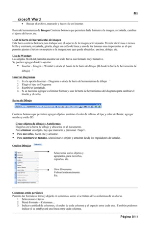 Mi
     crosoft Word
        •   Buscar el archivo, marcarlo y hacer clic en Insertar.

Barra de herramientas de Imagen Contiene botones que permiten darle formato a la imagen, recortarla, cambiar
el ajuste del texto, etc.

Usar la barra de herramientas de imagen
Esta barra contiene botones para trabajar con el aspecto de la imagen seleccionada. Permite darle mas o menos
brillo y contraste, recortarla, girarla, elegir un estilo de línea y uno de los botones mas importantes es el que
permite ajustar el texto con respecto a la imagen para que quede alrededor, encima, debajo, etc.

Uso de Wordart
Los objetos WordArt permiten mostrar un texto breve con formato muy llamativo.
Se pueden agregar desde la opción:
     Insertar – Imagen – Wordart o desde el botón de la barra de dibujo. (O desde la barra de herramienta de
        dibujo)

Insertar diagramas
    1. Ir a la opción Insertar – Diagrama o desde la barra de herramientas de dibujo
    2. Elegir el tipo de Diagrama
    3. Escribir el contenido.
    4. Si se necesita, agregar o eliminar formas y usar la barra de herramientas del diagrama para cambiar el
       diseño y el estilo.

Barra de Dibujo



Contiene botones que permiten agregar objetos, cambiar el color de relleno, el tipo y color del borde, agregar
sombra y estilo 3D.

  Crear objetos de dibujo y Autoformas
  Elegirlos en la barra de dibujo y ubicarlos en el documento.
  Para eliminar un objeto, hay que marcarlo y presionar <Supr>.
 Para moverlos, hacer clic y arrastrar.
 Para cambiarle el tamaño, seleccionar el objeto y arrastrar desde los reguladores de tamaño.

Opción Dibujar

                                      Seleccionar varios objetos y
                                      agruparlos, para moverlos,
                                      copiarlos, etc.


                                      Girar libremente.
                                      Voltear horizontalmente.
                                      Etc.



_______________________________________________________________________________________________

Columnas estilo periódico
Permite dar formato al texto y dejarlo en columnas, como si se tratara de las columnas de un diario.
   1. Seleccionar el texto.
   2. Menú Formato – Columnas…
   3. Indicar cantidad de columnas, el ancho de cada columna y el espacio entre cada una. También podemos
        indicar si se establecerá una línea entre cada columna.

                                                                                                   Página 9/11
 