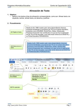 Programa Informática Educativa                                      Centro de Capacitación UCH


                                  Alineación de Texto
1. Objetivo:
   - Aplicar a los textos el tipo de alineación correspondiente, como son: Alinear texto a la
      izquierda, centrar, alinear texto a la derecha y justificar.


2. Procedimiento:

                              Desde el año 1996 nuestro país viene desarrollando diversos
                              proyectos tendientes a incorporar las TIC en el campo educativo,
                              proyectos como EDURED, World Perú, Globe, Infoescuela,
     2.1 Digitar el texto
                              Proyecto Huascarán han contribuido a lo que es hoy la aplicación
                              de las TIC en las escuelas, cuyo ente rector ahora es la DIGETE y
                              su Portal Educativo PERUEDUCA.




     2.2 Seleccionar el
     texto




   2.3 Seleccionar la                   2.4 Aplicar los tipos de
   ficha Inicio                         Alineación que se
                                        encuentran en el grupo
                                        Párrafo




    2.5 Por ejemplo:



                                  Izquierda


                                              Centrar     Derecha    Justificar




Prof. Juan Carlos Torres Litrón                                                            Pág. 1
 