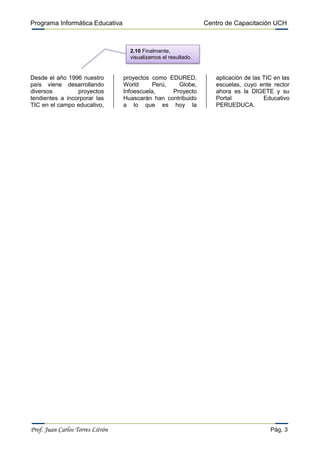 Programa Informática Educativa                                   Centro de Capacitación UCH



                                    2.10 Finalmente,
                                    visualizamos el resultado.


Desde el año 1996 nuestro         proyectos como EDURED,            aplicación de las TIC en las
país viene desarrollando          World      Perú,   Globe,         escuelas, cuyo ente rector
diversos         proyectos        Infoescuela,     Proyecto         ahora es la DIGETE y su
tendientes a incorporar las       Huascarán han contribuido         Portal            Educativo
TIC en el campo educativo,        a lo que es hoy la                PERUEDUCA.




Prof. Juan Carlos Torres Litrón                                                         Pág. 3
 