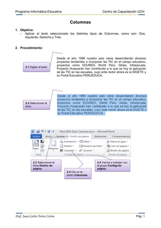 Programa Informática Educativa                                       Centro de Capacitación UCH


                                             Columnas
1. Objetivo:
   - Aplicar al texto seleccionado los distintos tipos de Columnas, como son: Dos,
      Izquierda, Derecha y Tres.


2. Procedimiento:


                                    Desde el año 1996 nuestro país viene desarrollando diversos
                                    proyectos tendientes a incorporar las TIC en el campo educativo,
                                    proyectos como EDURED, World Perú, Globe, Infoescuela,
        2.1 Digitar el texto
                                    Proyecto Huascarán han contribuido a lo que es hoy la aplicación
                                    de las TIC en las escuelas, cuyo ente rector ahora es la DIGETE y
                                    su Portal Educativo PERUEDUCA.




        2.2 Seleccionar el
        texto




               2.3 Seleccionar la                                2.4 Vamos a trabajar con
               ficha Diseño de                                   el grupo Configurar
               página                                            página
                                           2.5 Clic en el
                                           botón Columnas




Prof. Juan Carlos Torres Litrón                                                              Pág. 1
 