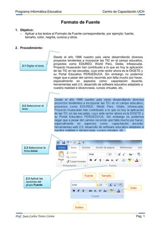 Programa Informática Educativa                                   Centro de Capacitación UCH


                                   Formato de Fuente
1. Objetivo:
   - Aplicar a los textos el Formato de Fuente correspondiente, por ejemplo: fuente,
      tamaño, color, negrita, cursiva y otros.


2. Procedimiento:

                              Desde el año 1996 nuestro país viene desarrollando diversos
                              proyectos tendientes a incorporar las TIC en el campo educativo,
                              proyectos como EDURED, World Perú, Globe, Infoescuela,
     2.1 Digitar el texto
                              Proyecto Huascarán han contribuido a lo que es hoy la aplicación
                              de las TIC en las escuelas, cuyo ente rector ahora es la DIGETE y
                              su Portal Educativo PERUEDUCA. Sin embargo no podemos
                              negar que a pesar del camino recorrido aún falta mucho por hacer,
                              especialmente en aspectos como: capacitación docente,
                              herramientas web 2.0, desarrollo de software educativo adaptado a
                              nuestra realidad e idiosincrasia, cursos virtuales, etc.




     2.2 Seleccionar el
     texto




       2.3 Seleccionar la
       ficha Inicio




                                                       Fuente   Tamaño
        2.3 Aplicar las
        opciones del
        grupo Fuente
                                                                                     Color




                                             Estilos


Prof. Juan Carlos Torres Litrón                                                           Pág. 1
 