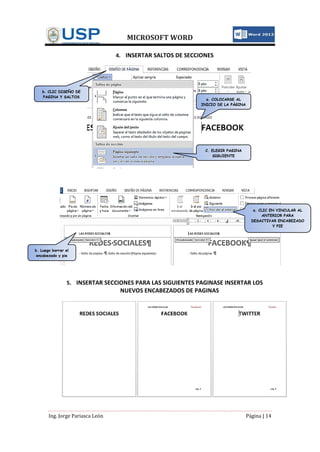 MICROSOFT WORD
Ing. Jorge Pariasca León Página | 14
4. INSERTAR SALTOS DE SECCIONES
5. INSERTAR SECCIONES PARA LAS SIGUIENTES PAGINASE INSERTAR LOS
NUEVOS ENCABEZADOS DE PAGINAS
a. COLOCARSE AL
INICIO DE LA PÁGINA
b. CLIC DISEÑO DE
PAGINA Y SALTOS
C. ELEGIR PAGINA
SIGUIENTE
a. CLIC EN VINCULAR AL
ANTERIOR PARA
DESACTIVAR ENCABEZADO
Y PIE
b. Luego borrar el
encabezado y pie
 
