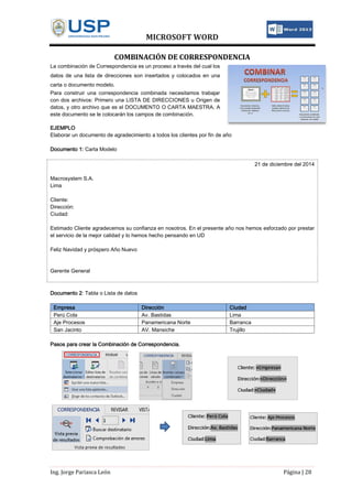 MICROSOFT WORD
Ing. Jorge Pariasca León Página | 28
COMBINACIÓN DE CORRESPONDENCIA
La combinación de Correspondencia es un proceso a través del cual los
datos de una lista de direcciones son insertados y colocados en una
carta o documento modelo.
Para construir una correspondencia combinada necesitamos trabajar
con dos archivos: Primero una LISTA DE DIRECCIONES u Origen de
datos, y otro archivo que es el DOCUMENTO O CARTA MAESTRA. A
este documento se le colocarán los campos de combinación.
EJEMPLO
Elaborar un documento de agradecimiento a todos los clientes por fin de año
Documento 1: Carta Modelo
21 de diciembre del 2014
Macrosystem S.A.
Lima
Cliente:
Dirección:
Ciudad:
Estimado Cliente agradecemos su confianza en nosotros. En el presente año nos hemos esforzado por prestar
el servicio de la mejor calidad y lo hemos hecho pensando en UD
Feliz Navidad y próspero Año Nuevo
Gerente General
Documento 2: Tabla o Lista de datos
Empresa Dirección Ciudad
Perú Cola Av. Bastidas Lima
Aje Procesos Panamericana Norte Barranca
San Jacinto AV. Mansiche Trujillo
Pasos para crear la Combinación de Correspondencia.
 