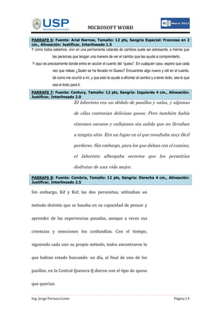 MICROSOFT WORD
Ing. Jorge Pariasca León Página | 4
PARRAF0 6: Fuente: Arial Narrow, Tamaño: 12 pts, Sangría Especial: Francesa en 2
cm., Alineación: Justificar, Interlineado 1.5
Y como todos sabemos, vivir en una permanente catarata de cambios suele ser estresante, a menos que
las personas que tengan una manera de ver el cambio que las ayude a comprenderlo.
Y aquí es precisamente donde entra en acción el cuento del “queso”. En cualquier caso, espero que cada
vez que releas ¿Quién se ha llevado mi Queso? Encuentres algo nuevo y útil en el cuento,
tal como me ocurrió a mí, y que esto te ayude a afrontar el cambio y a tener éxito, sea lo que
sea el éxito para ti.
PARRAF0 7: Fuente: Century, Tamaño: 12 pts, Sangría: Izquierda 4 cm., Alineación:
Justificar, Interlineado 2.0
El laberinto era un dédalo de pasillos y salas, y algunas
de ellas contenían delicioso queso. Pero también había
rincones oscuros y callejones sin salida que no llevaban
a ningún sitio. Era un lugar en el que resultaba muy fácil
perderse. Sin embargo, para los que daban con el camino,
el laberinto albergaba secretos que les permitían
disfrutar de una vida mejor.
PARRAF0 8: Fuente: Cambria, Tamaño: 12 pts, Sangría: Derecha 4 cm., Alineación:
Justificar, Interlineado 2.5
Sin embargo, Kif y Kof, las dos personitas, utilizaban un
método distinto que se basaba en su capacidad de pensar y
aprender de las experiencias pasadas, aunque a veces sus
creencias y emociones los confundían. Con el tiempo,
siguiendo cada uno su propio método, todos encontraron lo
que habían estado buscando: un día, al final de uno de los
pasillos, en la Central Quesera Q dieron con el tipo de queso
que querían.
 