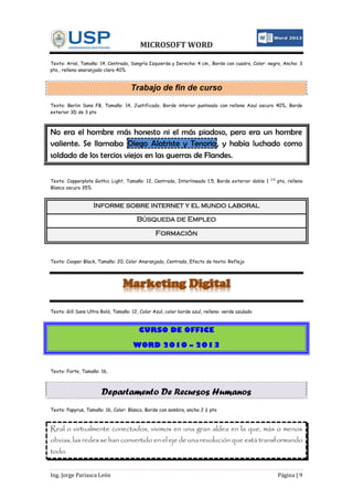MICROSOFT WORD
Ing. Jorge Pariasca León Página | 9
Texto: Arial, Tamaño: 14, Centrado, Sangría Izquierda y Derecha: 4 cm., Borde con cuadro, Color: negro, Ancho: 3
pto., relleno anaranjado claro 40%
Trabajo de fin de curso
Texto: Berlin Sans FB, Tamaño: 14, Justificado, Borde interior punteado con relleno Azul oscuro 40%, Borde
exterior 3D de 3 pto
No era el hombre más honesto ni el más piadoso, pero era un hombre
valiente. Se llamaba Diego Alatriste y Tenorio, y había luchado como
soldado de los tercios viejos en las guerras de Flandes.
Texto: Copperplate Gothic Light, Tamaño: 12, Centrado, Interlineado 1.5, Borde exterior doble 1 1/2
pto, relleno
Blanco oscuro 35%
Informe sobre internet y el mundo laboral
Búsqueda de Empleo
Formación
Texto: Cooper Black, Tamaño: 20, Color Anaranjado, Centrado, Efecto de texto: Reflejo
Marketing Digital
Texto: Gill Sans Ultra Bold, Tamaño: 12, Color Azul, color borde azul, relleno: verde azulado
CURSO DE OFFICE
WORD 2010 – 2013
Texto: Forte, Tamaño: 16,
Departamento De Recursos Humanos
Texto: Papyrus, Tamaño: 16, Color: Blanco, Borde con sombra, ancho 2 ¼ pto
Real o virtualmente conectados, vivimos en una gran aldea en la que, más o menos
obvias, las redes se han convertido en el eje de una revolución que está transformando
todo.
 