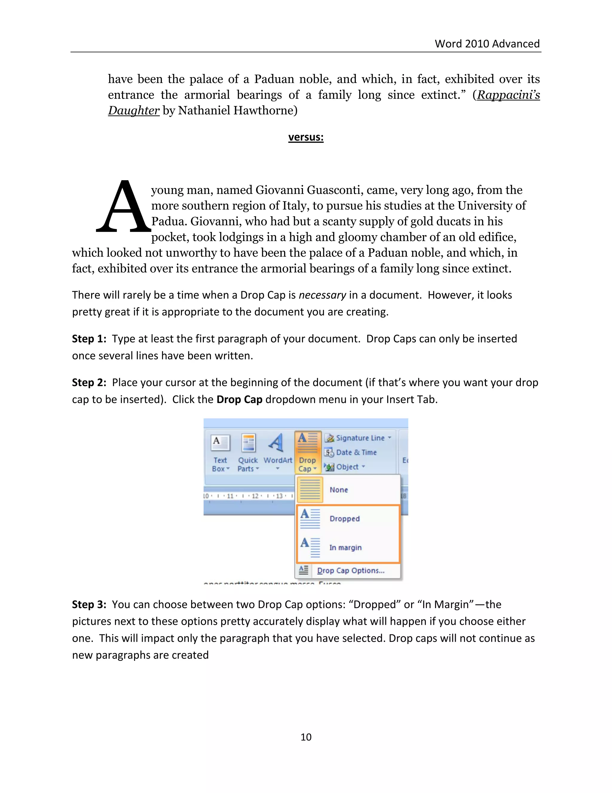 Word 2010 Advanced
10
have been the palace of a Paduan noble, and which, in fact, exhibited over its
entrance the armorial bearings of a family long since extinct.” (Rappacini’s
Daughter by Nathaniel Hawthorne)
versus:
young man, named Giovanni Guasconti, came, very long ago, from the
more southern region of Italy, to pursue his studies at the University of
Padua. Giovanni, who had but a scanty supply of gold ducats in his
pocket, took lodgings in a high and gloomy chamber of an old edifice,
which looked not unworthy to have been the palace of a Paduan noble, and which, in
fact, exhibited over its entrance the armorial bearings of a family long since extinct.
There will rarely be a time when a Drop Cap is necessary in a document. However, it looks
pretty great if it is appropriate to the document you are creating.
Step 1: Type at least the first paragraph of your document. Drop Caps can only be inserted
once several lines have been written.
Step 2: Place your cursor at the beginning of the document (if that’s where you want your drop
cap to be inserted). Click the Drop Cap dropdown menu in your Insert Tab.
Step 3: You can choose between two Drop Cap options: “Dropped” or “In Margin”—the
pictures next to these options pretty accurately display what will happen if you choose either
one. This will impact only the paragraph that you have selected. Drop caps will not continue as
new paragraphs are created
A
 