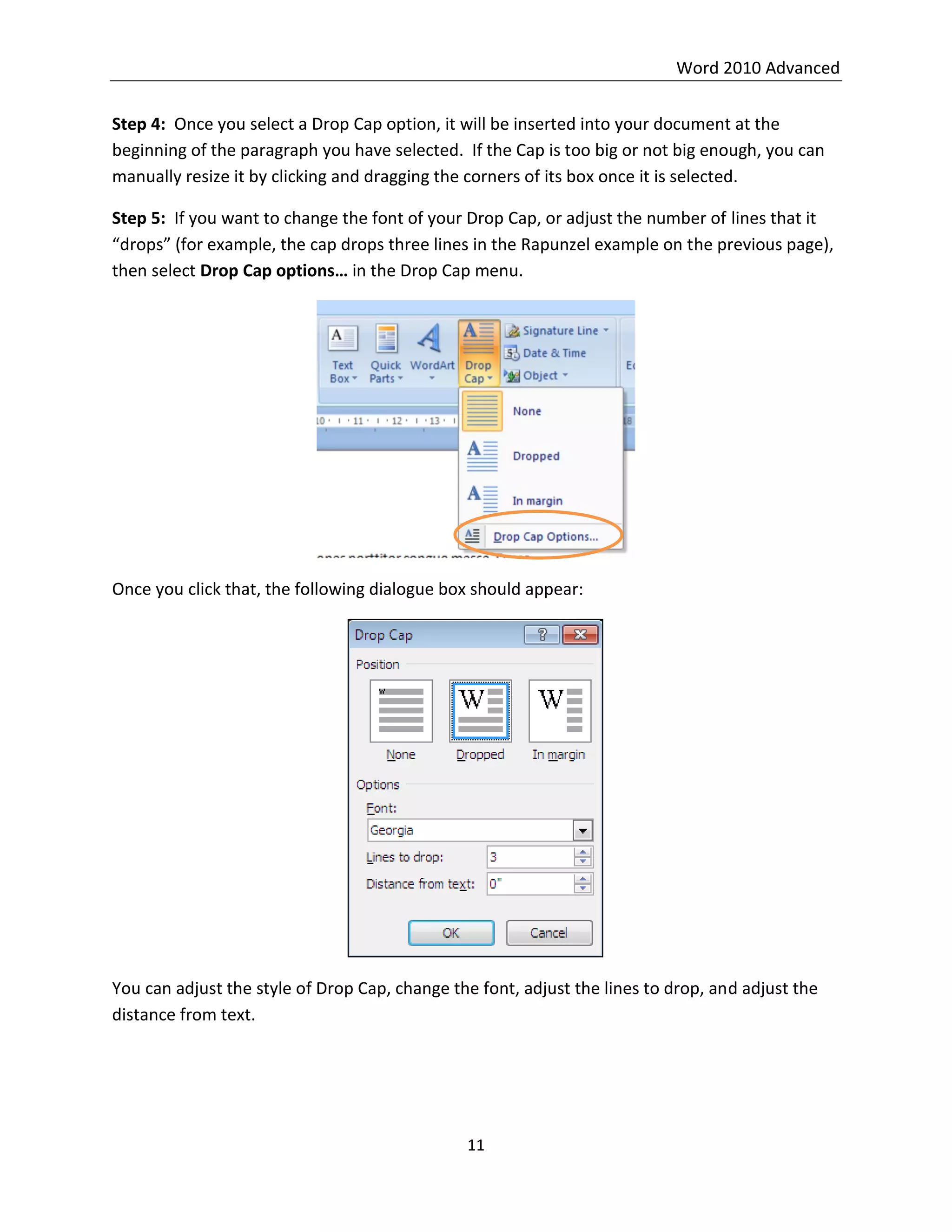 Word 2010 Advanced
11
Step 4: Once you select a Drop Cap option, it will be inserted into your document at the
beginning of the paragraph you have selected. If the Cap is too big or not big enough, you can
manually resize it by clicking and dragging the corners of its box once it is selected.
Step 5: If you want to change the font of your Drop Cap, or adjust the number of lines that it
“drops” (for example, the cap drops three lines in the Rapunzel example on the previous page),
then select Drop Cap options… in the Drop Cap menu.
Once you click that, the following dialogue box should appear:
You can adjust the style of Drop Cap, change the font, adjust the lines to drop, and adjust the
distance from text.
 