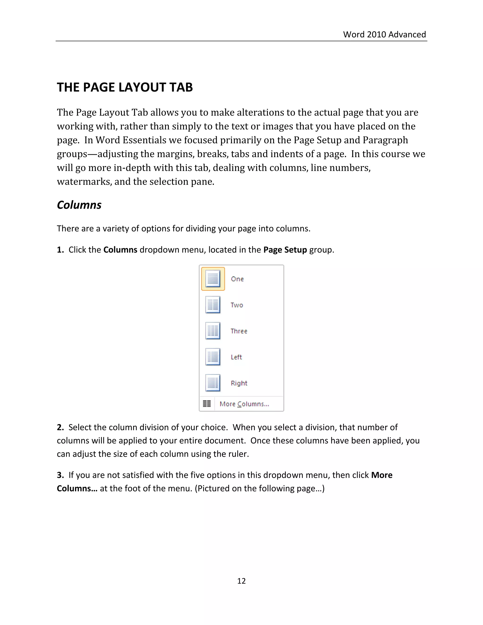 Word 2010 Advanced
12
THE PAGE LAYOUT TAB
The Page Layout Tab allows you to make alterations to the actual page that you are
working with, rather than simply to the text or images that you have placed on the
page. In Word Essentials we focused primarily on the Page Setup and Paragraph
groups—adjusting the margins, breaks, tabs and indents of a page. In this course we
will go more in-depth with this tab, dealing with columns, line numbers,
watermarks, and the selection pane.
Columns
There are a variety of options for dividing your page into columns.
1. Click the Columns dropdown menu, located in the Page Setup group.
2. Select the column division of your choice. When you select a division, that number of
columns will be applied to your entire document. Once these columns have been applied, you
can adjust the size of each column using the ruler.
3. If you are not satisfied with the five options in this dropdown menu, then click More
Columns… at the foot of the menu. (Pictured on the following page…)
 