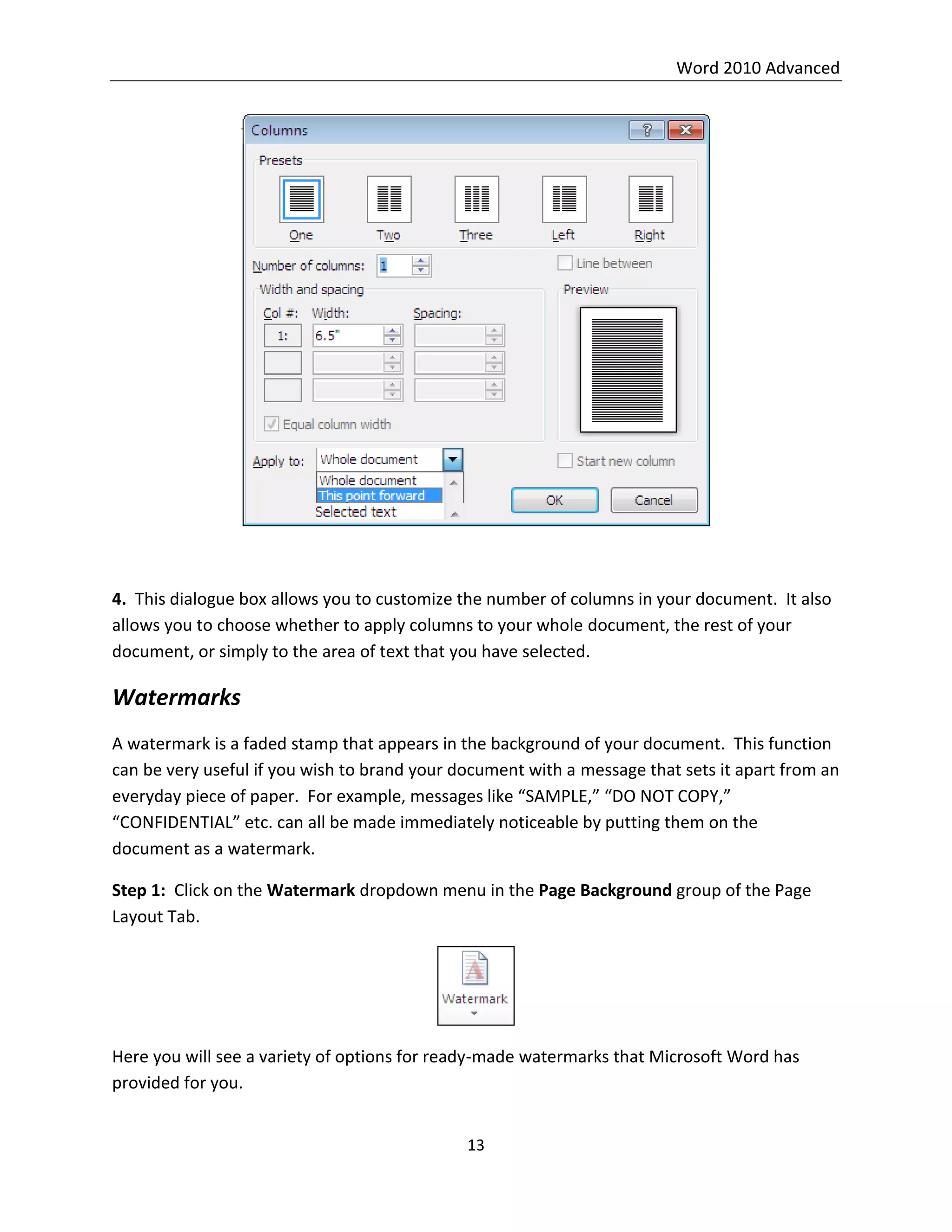 Word 2010 Advanced
13
4. This dialogue box allows you to customize the number of columns in your document. It also
allows you to choose whether to apply columns to your whole document, the rest of your
document, or simply to the area of text that you have selected.
Watermarks
A watermark is a faded stamp that appears in the background of your document. This function
can be very useful if you wish to brand your document with a message that sets it apart from an
everyday piece of paper. For example, messages like “SAMPLE,” “DO NOT COPY,”
“CONFIDENTIAL” etc. can all be made immediately noticeable by putting them on the
document as a watermark.
Step 1: Click on the Watermark dropdown menu in the Page Background group of the Page
Layout Tab.
Here you will see a variety of options for ready-made watermarks that Microsoft Word has
provided for you.
 